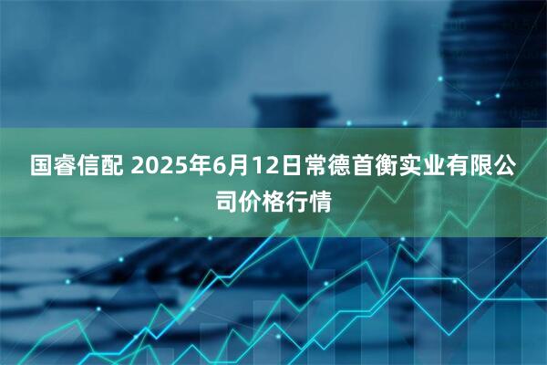国睿信配 2025年6月12日常德首衡实业有限公司价格行情
