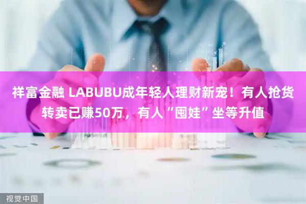 祥富金融 LABUBU成年轻人理财新宠！有人抢货转卖已赚50万，有人“囤娃”坐等升值