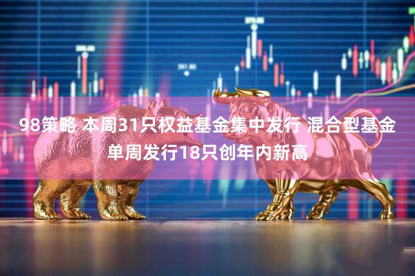 98策略 本周31只权益基金集中发行 混合型基金单周发行18只创年内新高