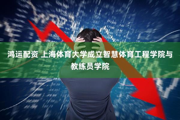 鸿运配资 上海体育大学成立智慧体育工程学院与教练员学院