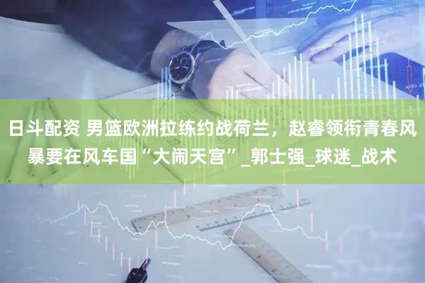 日斗配资 男篮欧洲拉练约战荷兰，赵睿领衔青春风暴要在风车国“大闹天宫”_郭士强_球迷_战术
