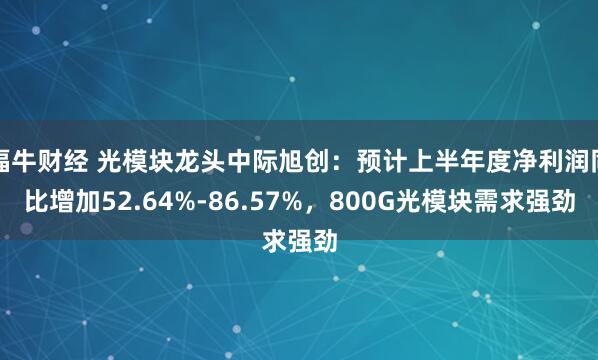 福牛财经 光模块龙头中际旭创：预计上半年度净利润同比增加52.64%-86.57%，800G光模块需求强劲