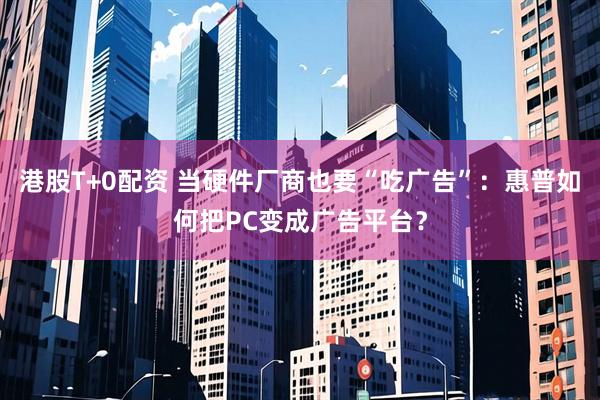 港股T+0配资 当硬件厂商也要“吃广告”：惠普如何把PC变成广告平台？