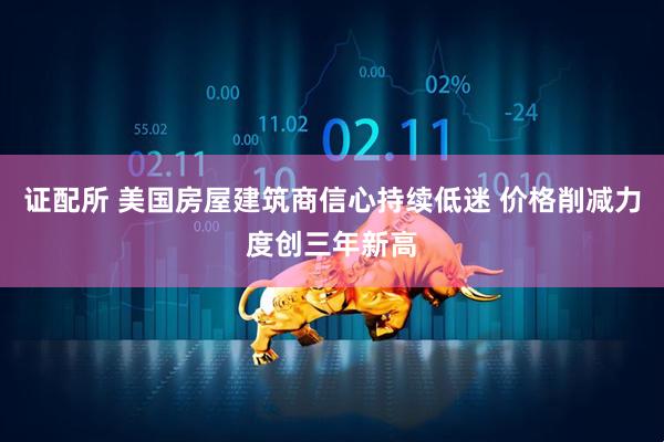 证配所 美国房屋建筑商信心持续低迷 价格削减力度创三年新高