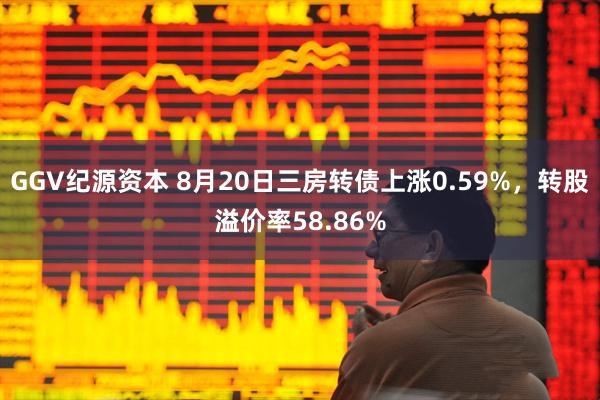 GGV纪源资本 8月20日三房转债上涨0.59%，转股溢价率58.86%