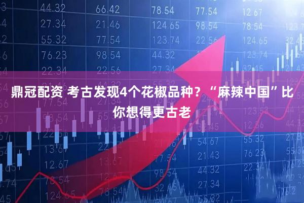 鼎冠配资 考古发现4个花椒品种？“麻辣中国”比你想得更古老
