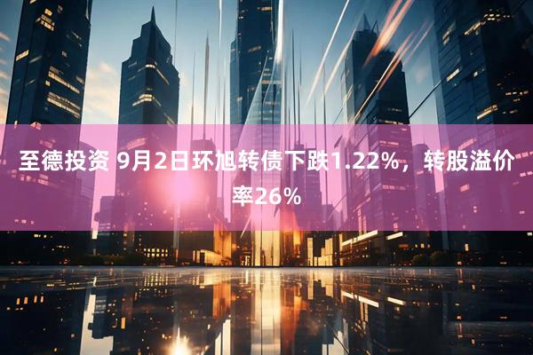 至德投资 9月2日环旭转债下跌1.22%，转股溢价率26%