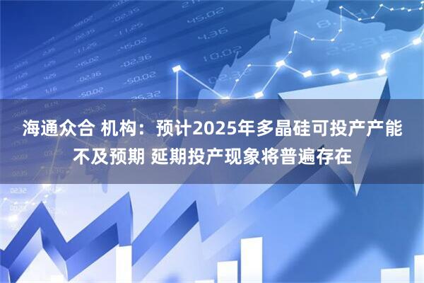 海通众合 机构：预计2025年多晶硅可投产产能不及预期 延期投产现象将普遍存在