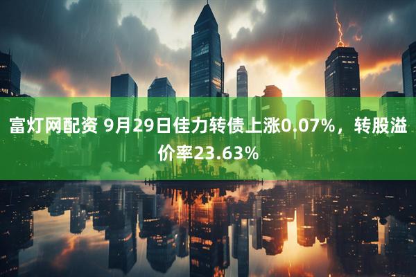 富灯网配资 9月29日佳力转债上涨0.07%，转股溢价率23.63%