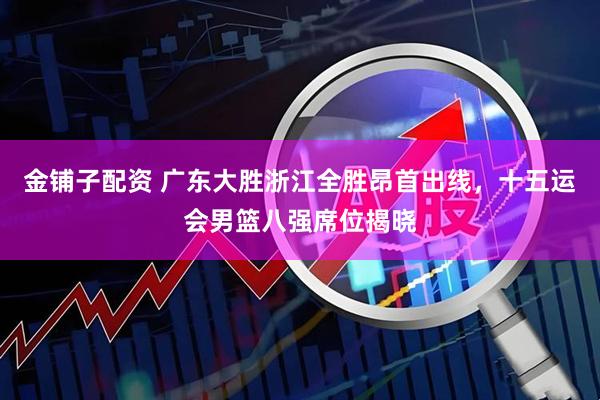 金铺子配资 广东大胜浙江全胜昂首出线，十五运会男篮八强席位揭晓