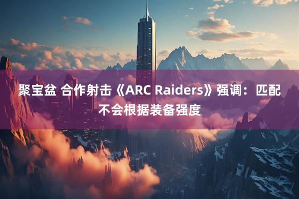 聚宝盆 合作射击《ARC Raiders》强调：匹配不会根据装备强度