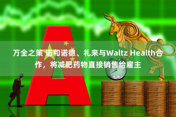 万全之策 诺和诺德、礼来与Waltz Health合作，将减肥药物直接销售给雇主