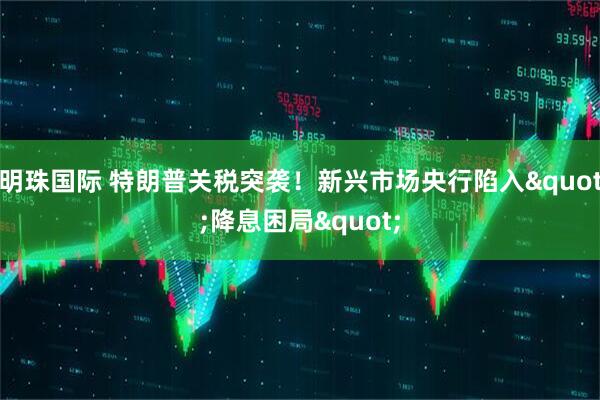 明珠国际 特朗普关税突袭！新兴市场央行陷入"降息困局"