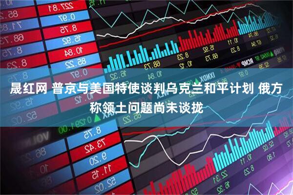 晟红网 普京与美国特使谈判乌克兰和平计划 俄方称领土问题尚未谈拢