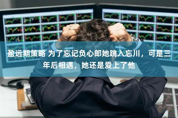 盈远期策略 为了忘记负心郎她跳入忘川，可是三年后相遇，她还是爱上了他