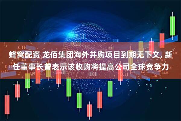 蜂窝配资 龙佰集团海外并购项目到期无下文, 新任董事长曾表示该收购将提高公司全球竞争力