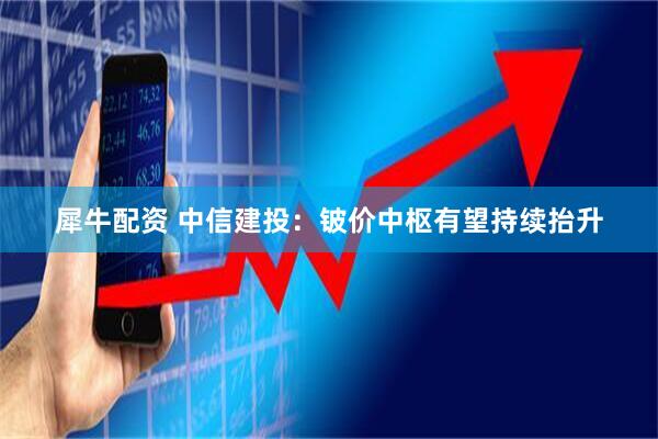 犀牛配资 中信建投：铍价中枢有望持续抬升